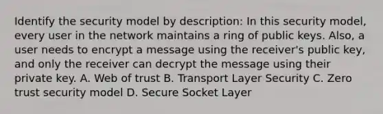 Identify the security model by description: In this security model, every user in the network maintains a ring of public keys. Also, a user needs to encrypt a message using the receiver's public key, and only the receiver can decrypt the message using their private key. A. Web of trust B. Transport Layer Security C. Zero trust security model D. Secure Socket Layer