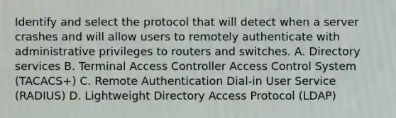 Identify and select the protocol that will detect when a server crashes and will allow users to remotely authenticate with administrative privileges to routers and switches. A. Directory services B. Terminal Access Controller Access Control System (TACACS+) C. Remote Authentication Dial-in User Service (RADIUS) D. Lightweight Directory Access Protocol (LDAP)