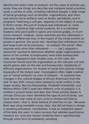 identify and select units of analysis: are the cases or entities you study; they are things you describe and compare social scientists study a variety of units, including individual people; a wide range of social groupings such as families, organizations, and cities; and various social artifacts such as books, periodicals, and tv programs *selecting a unit gen. depends on the object of study* In Broh's study, the unit of analysis was individuals or, more precisely, individual high school students, for it is individual students who participate in sports and receive grades. In much social research, however, social scientists are less interested in individual differences than in the impact of the social context on people in general, the social rela- tionships that individuals form, and large-scale social processes. - to analyze "the social" often requires units other than individuals --------- [ex.] suppose a researcher wanted to determine whether larger organizations (in terms of the number of employees) have more bureaucratic rules and regulations than smaller ones. In this case, the researcher would treat the organization as the relevant unit and would gather data on the size and bureaucratic complexity of different organizations. For studies of social and cultural change, especially of the distant past, investigators often make creative use of *social artifacts* as units of analysis. - To examine how changes in the cultural images of African Americans from the mid- to late 20th century were related to racial conflict in the larger society, Bernice Pescosolido, Elizabeth Grauerholz, and Melissa Milkie (1997) used two different units of analysis: U.S. children's picture books and New York Times articles (books & articles) Once you have identified the type of unit to study, you must decide how many of such units to choose and how to choose them—that is, what method of selection to use - Because Broh was using available survey data, she did not have to design a sampling procedure; nonetheless, it was an important aspect of the data she used. in many surveys that address quantitative research q's, units are chosen randomly from a specified pop. through some form of probability sampling