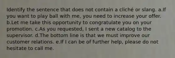 Identify the sentence that does not contain a cliché or slang. a.If you want to play ball with me, you need to increase your offer. b.Let me take this opportunity to congratulate you on your promotion. c.As you requested, I sent a new catalog to the supervisor. d.The bottom line is that we must improve our customer relations. e.If I can be of further help, please do not hesitate to call me.