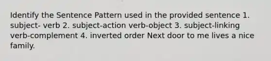 Identify the Sentence Pattern used in the provided sentence 1. subject- verb 2. subject-action verb-object 3. subject-linking verb-complement 4. inverted order Next door to me lives a nice family.