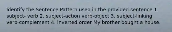 Identify the Sentence Pattern used in the provided sentence 1. subject- verb 2. subject-action verb-object 3. subject-linking verb-complement 4. inverted order My brother bought a house.