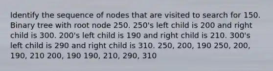 Identify the sequence of nodes that are visited to search for 150. Binary tree with root node 250. 250's left child is 200 and right child is 300. 200's left child is 190 and right child is 210. 300's left child is 290 and right child is 310. 250, 200, 190 250, 200, 190, 210 200, 190 190, 210, 290, 310