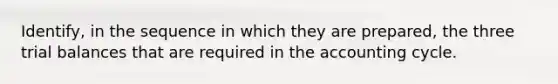 Identify, in the sequence in which they are prepared, the three trial balances that are required in the accounting cycle.