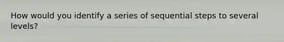 How would you identify a series of sequential steps to several levels?