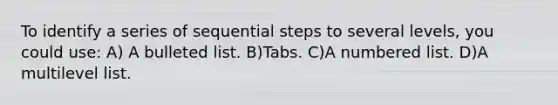 To identify a series of sequential steps to several levels, you could use: A) A bulleted list. B)Tabs. C)A numbered list. D)A multilevel list.