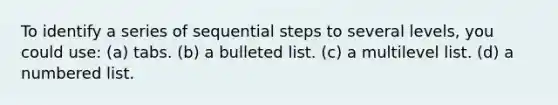 To identify a series of sequential steps to several levels, you could use: (a) tabs. (b) a bulleted list. (c) a multilevel list. (d) a numbered list.