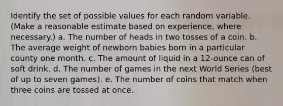 Identify the set of possible values for each random variable. (Make a reasonable estimate based on experience, where necessary.) a. The number of heads in two tosses of a coin. b. The average weight of newborn babies born in a particular county one month. c. The amount of liquid in a 12-ounce can of soft drink. d. The number of games in the next World Series (best of up to seven games). e. The number of coins that match when three coins are tossed at once.