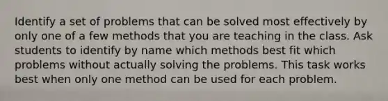 Identify a set of problems that can be solved most effectively by only one of a few methods that you are teaching in the class. Ask students to identify by name which methods best fit which problems without actually solving the problems. This task works best when only one method can be used for each problem.