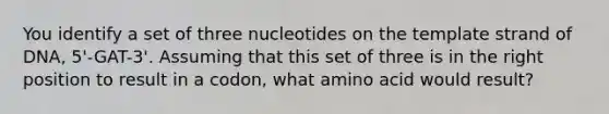 You identify a set of three nucleotides on the template strand of DNA, 5'-GAT-3'. Assuming that this set of three is in the right position to result in a codon, what amino acid would result?