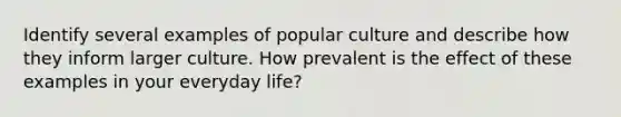 Identify several examples of popular culture and describe how they inform larger culture. How prevalent is the effect of these examples in your everyday life?