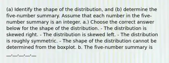 ​(a) Identify the shape of the​ distribution, and​ (b) determine the​ five-number summary. Assume that each number in the​ five-number summary is an integer. a.) Choose the correct answer below for the shape of the distribution. - The distribution is skewed right. - The distribution is skewed left. - The distribution is roughly symmetric. - The shape of the distribution cannot be determined from the boxplot. b. The​ five-number summary is __,__,__,__,__