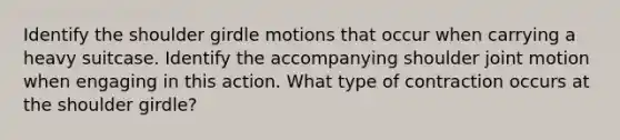 Identify the shoulder girdle motions that occur when carrying a heavy suitcase. Identify the accompanying shoulder joint motion when engaging in this action. What type of contraction occurs at the shoulder girdle?