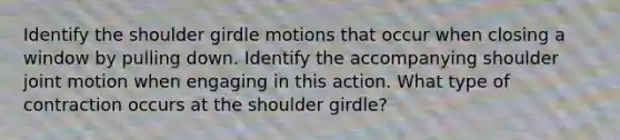 Identify the shoulder girdle motions that occur when closing a window by pulling down. Identify the accompanying shoulder joint motion when engaging in this action. What type of contraction occurs at the shoulder girdle?