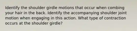 Identify the shoulder girdle motions that occur when combing your hair in the back. Identify the accompanying shoulder joint motion when engaging in this action. What type of contraction occurs at the shoulder girdle?