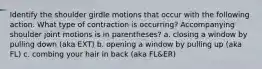 Identify the shoulder girdle motions that occur with the following action. What type of contraction is occurring? Accompanying shoulder joint motions is in parentheses? a. closing a window by pulling down (aka EXT) b. opening a window by pulling up (aka FL) c. combing your hair in back (aka FL&ER)