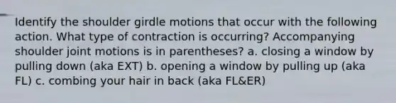 Identify the shoulder girdle motions that occur with the following action. What type of contraction is occurring? Accompanying shoulder joint motions is in parentheses? a. closing a window by pulling down (aka EXT) b. opening a window by pulling up (aka FL) c. combing your hair in back (aka FL&ER)