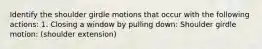 Identify the shoulder girdle motions that occur with the following actions: 1. Closing a window by pulling down: Shoulder girdle motion: (shoulder extension)