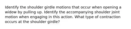 Identify the shoulder girdle motions that occur when opening a widow by pulling up. Identify the accompanying shoulder joint motion when engaging in this action. What type of contraction occurs at the shoulder girdle?