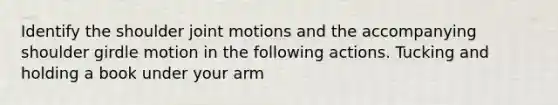 Identify the shoulder joint motions and the accompanying shoulder girdle motion in the following actions. Tucking and holding a book under your arm