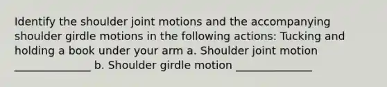 Identify the shoulder joint motions and the accompanying shoulder girdle motions in the following actions: Tucking and holding a book under your arm a. Shoulder joint motion ______________ b. Shoulder girdle motion ______________