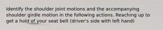 Identify the shoulder joint motions and the accompanying shoulder girdle motion in the following actions. Reaching up to get a hold of your seat belt (driver's side with left hand)