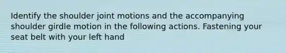 Identify the shoulder joint motions and the accompanying shoulder girdle motion in the following actions. Fastening your seat belt with your left hand