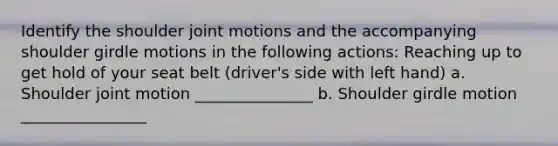 Identify the shoulder joint motions and the accompanying shoulder girdle motions in the following actions: Reaching up to get hold of your seat belt (driver's side with left hand) a. Shoulder joint motion _______________ b. Shoulder girdle motion ________________