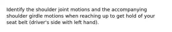 Identify the shoulder joint motions and the accompanying shoulder girdle motions when reaching up to get hold of your seat belt (driver's side with left hand).