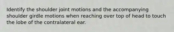 Identify the shoulder joint motions and the accompanying shoulder girdle motions when reaching over top of head to touch the lobe of the contralateral ear.