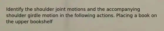 Identify the shoulder joint motions and the accompanying shoulder girdle motion in the following actions. Placing a book on the upper bookshelf