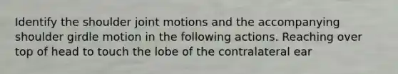 Identify the shoulder joint motions and the accompanying shoulder girdle motion in the following actions. Reaching over top of head to touch the lobe of the contralateral ear