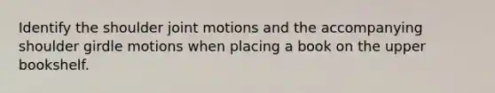 Identify the shoulder joint motions and the accompanying shoulder girdle motions when placing a book on the upper bookshelf.