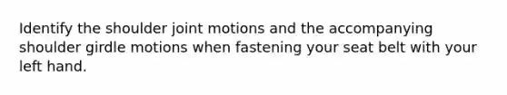 Identify the shoulder joint motions and the accompanying shoulder girdle motions when fastening your seat belt with your left hand.