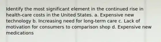 Identify the most significant element in the continued rise in health-care costs in the United States. a. Expensive new technology b. Increasing need for long-term care c. Lack of motivation for consumers to comparison shop d. Expensive new medications