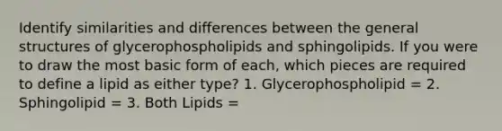 Identify similarities and differences between the general structures of glycerophospholipids and sphingolipids. If you were to draw the most basic form of each, which pieces are required to define a lipid as either type? 1. Glycerophospholipid = 2. Sphingolipid = 3. Both Lipids =