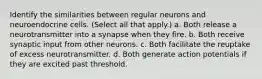 Identify the similarities between regular neurons and neuroendocrine cells. (Select all that apply.) a. Both release a neurotransmitter into a synapse when they fire. b. Both receive synaptic input from other neurons. c. Both facilitate the reuptake of excess neurotransmitter. d. Both generate action potentials if they are excited past threshold.