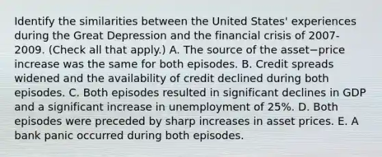 Identify the similarities between the United​ States' experiences during the Great Depression and the financial crisis of​ 2007-2009. ​(Check all that​ apply.) A. The source of the asset−price increase was the same for both episodes. B. Credit spreads widened and the availability of credit declined during both episodes. C. Both episodes resulted in significant declines in GDP and a significant increase in unemployment of 25%. D. Both episodes were preceded by sharp increases in asset prices. E. A bank panic occurred during both episodes.