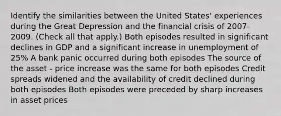 Identify the similarities between the United​ States' experiences during the Great Depression and the financial crisis of​ 2007-2009. ​(Check all that​ apply.) Both episodes resulted in significant declines in GDP and a significant increase in unemployment of 25% A bank panic occurred during both episodes The source of the asset - price increase was the same for both episodes Credit spreads widened and the availability of credit declined during both episodes Both episodes were preceded by sharp increases in asset prices