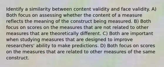 Identify a similarity between content validity and face validity. A) Both focus on assessing whether the content of a measure reflects the meaning of the construct being measured. B) Both focus on scores on the measures that are not related to other measures that are theoretically different. C) Both are important when studying measures that are designed to improve researchers' ability to make predictions. D) Both focus on scores on the measures that are related to other measures of the same construct.