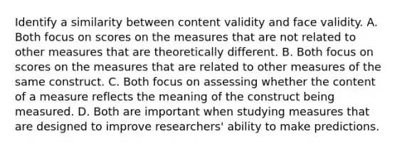 Identify a similarity between content validity and face validity. A. Both focus on scores on the measures that are not related to other measures that are theoretically different. B. Both focus on scores on the measures that are related to other measures of the same construct. C. Both focus on assessing whether the content of a measure reflects the meaning of the construct being measured. D. Both are important when studying measures that are designed to improve researchers' ability to make predictions.