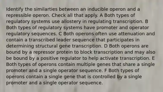 Identify the similarties between an inducible operon and a repressible operon. Check all that apply. A Both types of regulatory systems use allostery in regulating transcription. B Both types of regulatory systems have promoter and operator regulatory sequences. C Both operons often use attenuation and contain a transcribed leader sequence that participates in determining structural gene transcription. D Both operons are bound by a repressor protein to block transcription and may also be bound by a positive regulator to help activate transcription. E Both types of operons contain multiple genes that share a single promoter and a single operator sequence. F Both types of operons contain a single gene that is controlled by a single promoter and a single operator sequence.