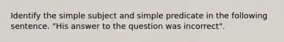 Identify the simple subject and simple predicate in the following sentence. "His answer to the question was incorrect".