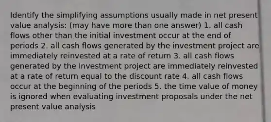 Identify the simplifying assumptions usually made in net present value analysis: (may have more than one answer) 1. all cash flows other than the initial investment occur at the end of periods 2. all cash flows generated by the investment project are immediately reinvested at a rate of return 3. all cash flows generated by the investment project are immediately reinvested at a rate of return equal to the discount rate 4. all cash flows occur at the beginning of the periods 5. the time value of money is ignored when evaluating investment proposals under the net present value analysis