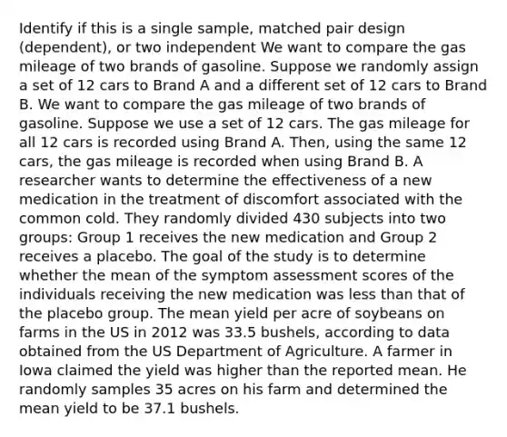 Identify if this is a single sample, matched pair design (dependent), or two independent We want to compare the gas mileage of two brands of gasoline. Suppose we randomly assign a set of 12 cars to Brand A and a different set of 12 cars to Brand B. We want to compare the gas mileage of two brands of gasoline. Suppose we use a set of 12 cars. The gas mileage for all 12 cars is recorded using Brand A. Then, using the same 12 cars, the gas mileage is recorded when using Brand B. A researcher wants to determine the effectiveness of a new medication in the treatment of discomfort associated with the common cold. They randomly divided 430 subjects into two groups: Group 1 receives the new medication and Group 2 receives a placebo. The goal of the study is to determine whether the mean of the symptom assessment scores of the individuals receiving the new medication was <a href='https://www.questionai.com/knowledge/k7BtlYpAMX-less-than' class='anchor-knowledge'>less than</a> that of the placebo group. The mean yield per acre of soybeans on farms in the US in 2012 was 33.5 bushels, according to data obtained from the US Department of Agriculture. A farmer in Iowa claimed the yield was higher than the reported mean. He randomly samples 35 acres on his farm and determined the mean yield to be 37.1 bushels.