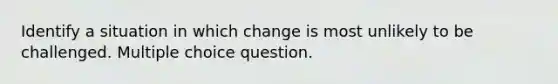 Identify a situation in which change is most unlikely to be challenged. Multiple choice question.