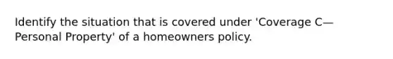 Identify the situation that is covered under 'Coverage C—Personal Property' of a homeowners policy.