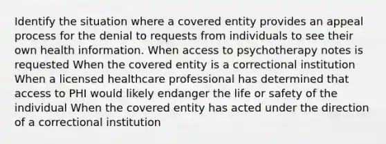 Identify the situation where a covered entity provides an appeal process for the denial to requests from individuals to see their own health information. When access to psychotherapy notes is requested When the covered entity is a correctional institution When a licensed healthcare professional has determined that access to PHI would likely endanger the life or safety of the individual When the covered entity has acted under the direction of a correctional institution