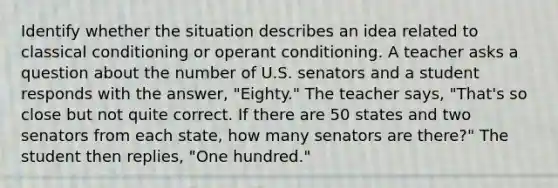 Identify whether the situation describes an idea related to classical conditioning or operant conditioning. A teacher asks a question about the number of U.S. senators and a student responds with the answer, "Eighty." The teacher says, "That's so close but not quite correct. If there are 50 states and two senators from each state, how many senators are there?" The student then replies, "One hundred."