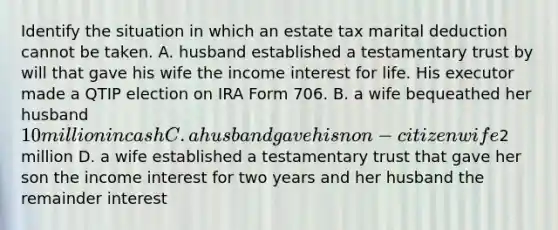 Identify the situation in which an estate tax marital deduction cannot be taken. A. husband established a testamentary trust by will that gave his wife the income interest for life. His executor made a QTIP election on IRA Form 706. B. a wife bequeathed her husband 10 million in cash C. a husband gave his non-citizen wife2 million D. a wife established a testamentary trust that gave her son the income interest for two years and her husband the remainder interest